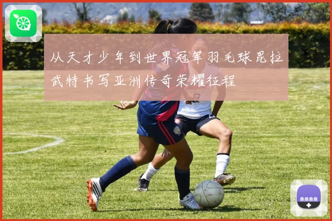 从天才少年到世界冠军羽毛球昆拉武特书写亚洲传奇荣耀征程