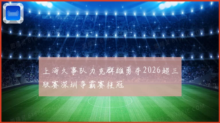 上海久事队力克群雄勇夺2026超三联赛深圳争霸赛桂冠
