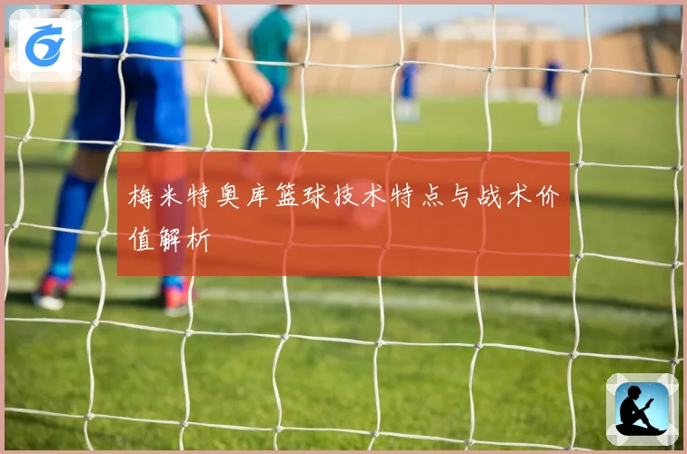 梅米特奥库篮球技术特点与战术价值解析