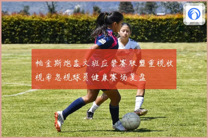 帕金斯炮轰文班应禁赛联盟重视收视率忽视球员健康赛场复盘