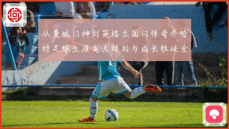 从曼城门神到英格兰国门传奇乔哈特足球生涯高光时刻与成长轨迹全解析