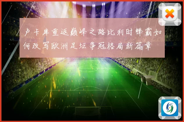 卢卡库重返巅峰之路比利时锋霸如何改写欧洲足坛争冠格局新篇章