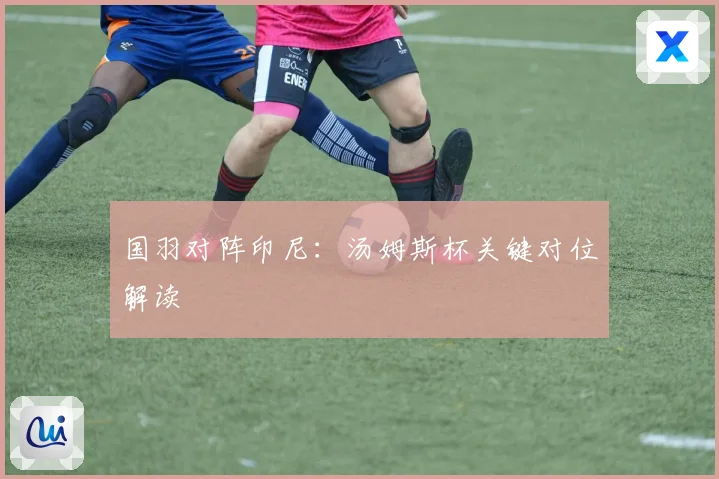 国羽对阵印尼：汤姆斯杯关键对位解读