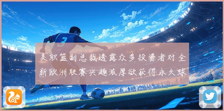 美职篮副总裁透露众多投资者对全新欧洲联赛兴趣浓厚欲获得永久球赛场复盘