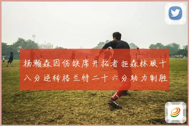 杨瀚森因伤缺席开拓者拒森林狼十八分逆转格兰特二十六分助力制胜专题观察