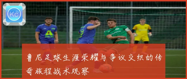 鲁尼足球生涯荣耀与争议交织的传奇旅程战术观察