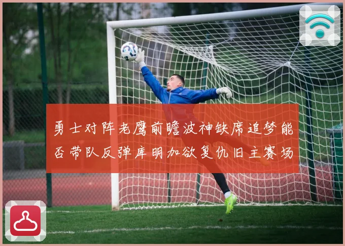 勇士对阵老鹰前瞻波神缺席追梦能否带队反弹库明加欲复仇旧主赛场复盘