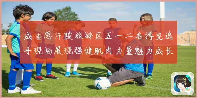 成吉思汗陵旅游区五一二名搏克选手现场展现强健肌肉力量魅力成长观察