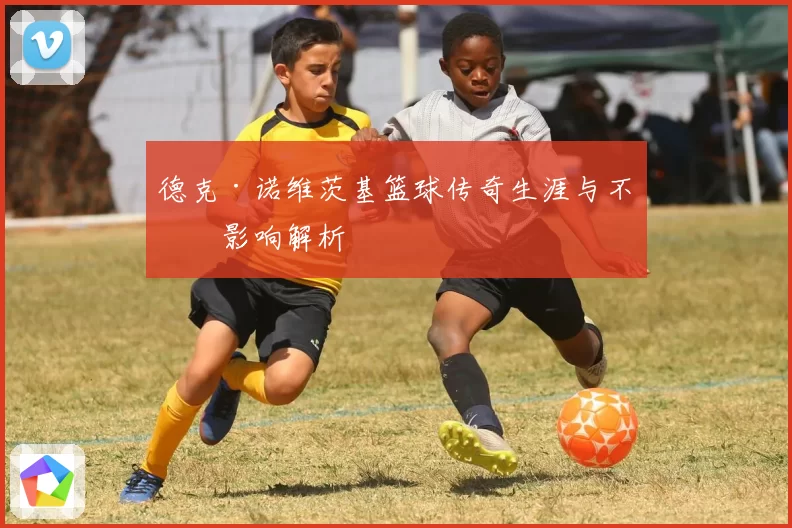 德克·诺维茨基篮球传奇生涯与不朽影响解析
