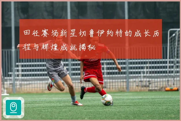 田径赛场新星切鲁伊约特的成长历程与辉煌成就揭秘