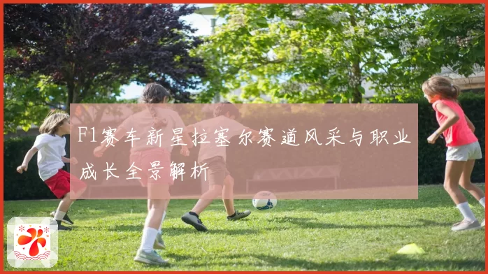 F1赛车新星拉塞尔赛道风采与职业成长全景解析