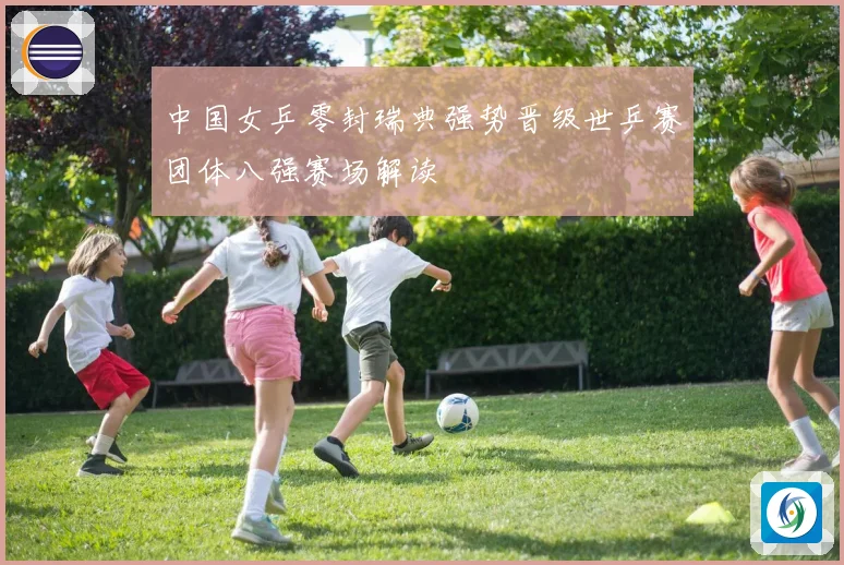 中国女乒零封瑞典强势晋级世乒赛团体八强赛场解读