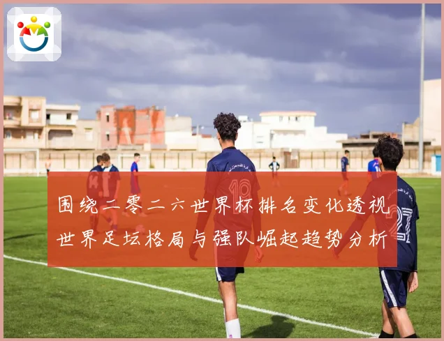 围绕二零二六世界杯排名变化透视世界足坛格局与强队崛起趋势分析数据研判