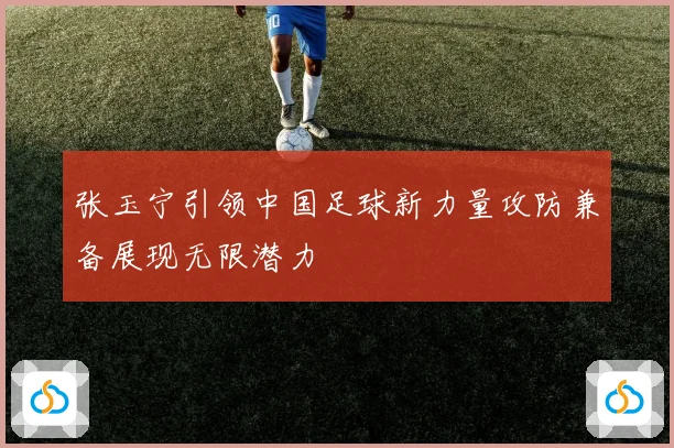 张玉宁引领中国足球新力量攻防兼备展现无限潜力
