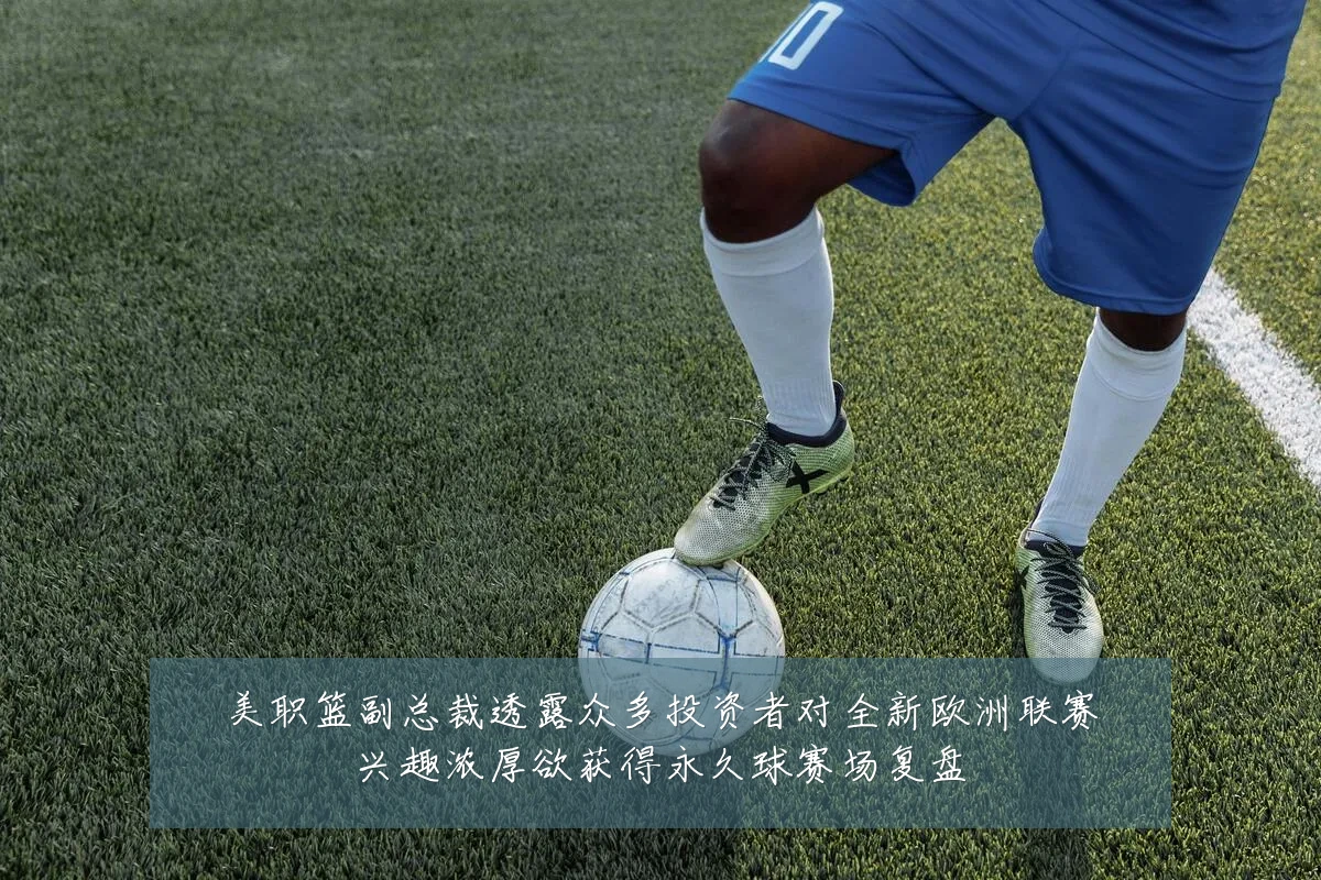 美职篮副总裁透露众多投资者对全新欧洲联赛兴趣浓厚欲获得永久球赛场复盘